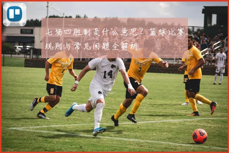 七场四胜制是什么意思?篮球比赛规则与常见问题全解析