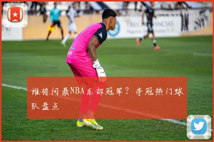 谁将问鼎NBA东部冠军?夺冠热门球队盘点