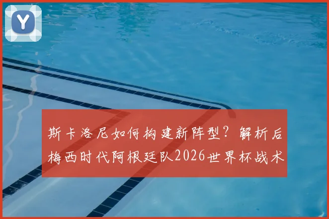 斯卡洛尼如何构建新阵型？解析后梅西时代阿根廷队2026世界杯战术核心与阵容展望