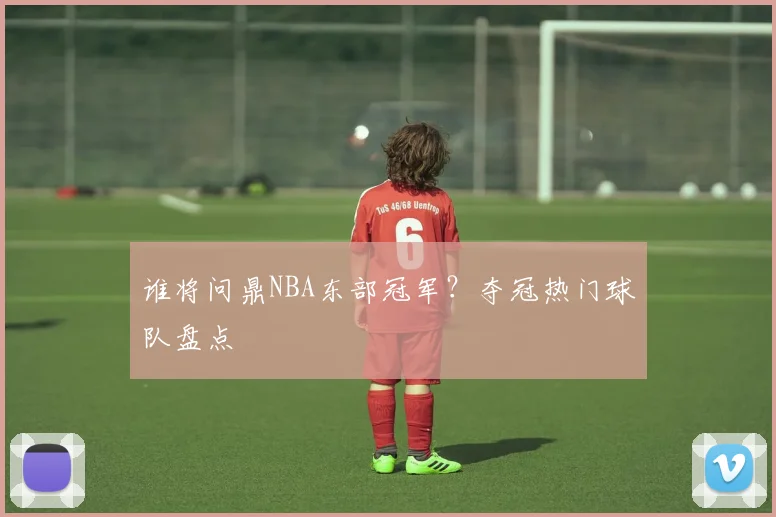 谁将问鼎NBA东部冠军？夺冠热门球队盘点