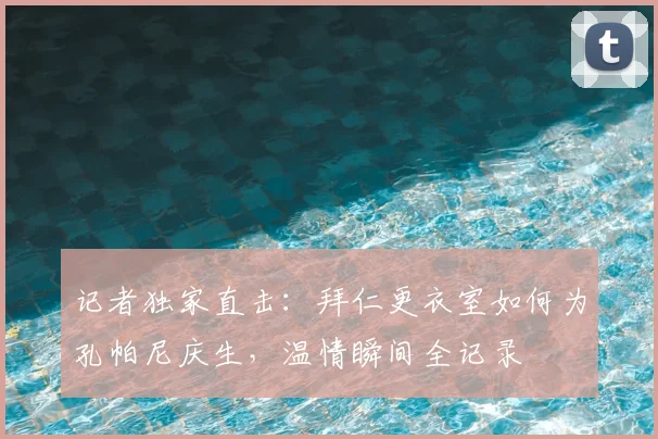 记者独家直击：拜仁更衣室如何为孔帕尼庆生，温情瞬间全记录