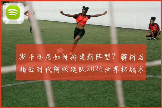 斯卡洛尼如何构建新阵型？解析后梅西时代阿根廷队2026世界杯战术核心与阵容展望