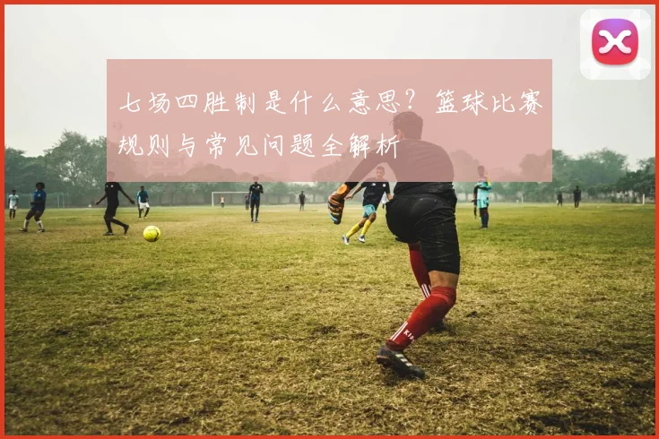 七场四胜制是什么意思？篮球比赛规则与常见问题全解析