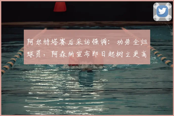 阿尔特塔赛后采访强调：功劳全归球员，阿森纳宣布即日起树立更高竞技标准